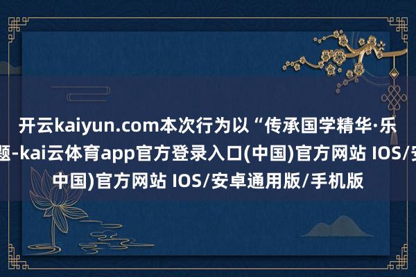 开云kaiyun.com本次行为以“传承国学精华·乐享健康生涯”为主题-kai云体育app官方登录入口(中国)官方网站 IOS/安卓通用版/手机版