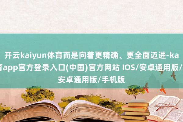开云kaiyun体育而是向着更精确、更全面迈进-kai云体育app官方登录入口(中国)官方网站 IOS/安卓通用版/手机版