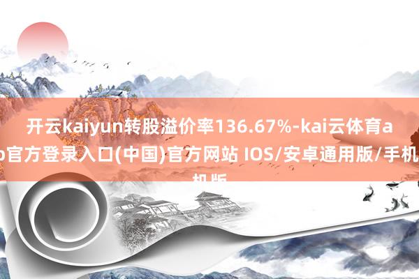 开云kaiyun转股溢价率136.67%-kai云体育app官方登录入口(中国)官方网站 IOS/安卓通用版/手机版
