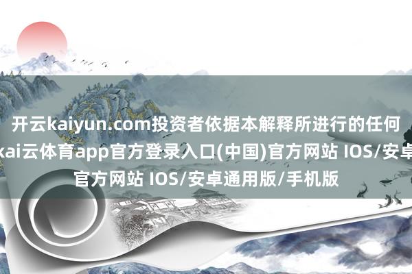 开云kaiyun.com投资者依据本解释所进行的任何算作或不算作-kai云体育app官方登录入口(中国)官方网站 IOS/安卓通用版/手机版