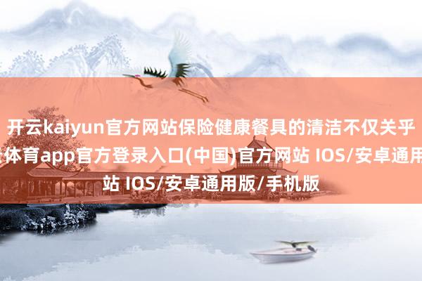 开云kaiyun官方网站保险健康餐具的清洁不仅关乎名义-kai云体育app官方登录入口(中国)官方网站 IOS/安卓通用版/手机版