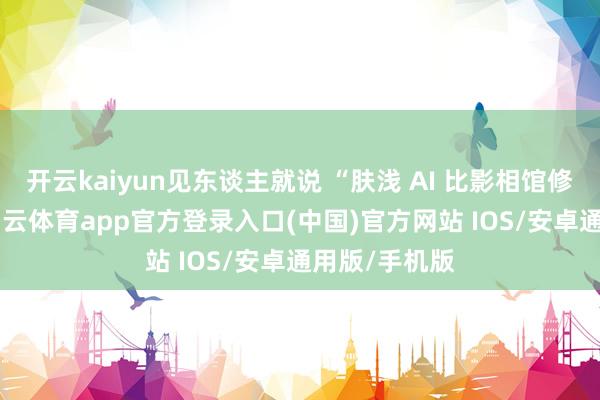 开云kaiyun见东谈主就说 “肤浅 AI 比影相馆修得还好”-kai云体育app官方登录入口(中国)官方网站 IOS/安卓通用版/手机版