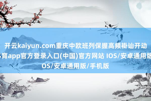 开云kaiyun.com重庆中欧班列保握高频褂讪开动-kai云体育app官方登录入口(中国)官方网站 IOS/安卓通用版/手机版