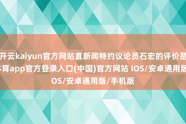 开云kaiyun官方网站直新闻特约议论员石宏的评价是-kai云体育app官方登录入口(中国)官方网站 IOS/安卓通用版/手机版