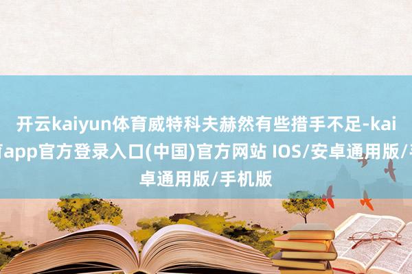 开云kaiyun体育威特科夫赫然有些措手不足-kai云体育app官方登录入口(中国)官方网站 IOS/安卓通用版/手机版