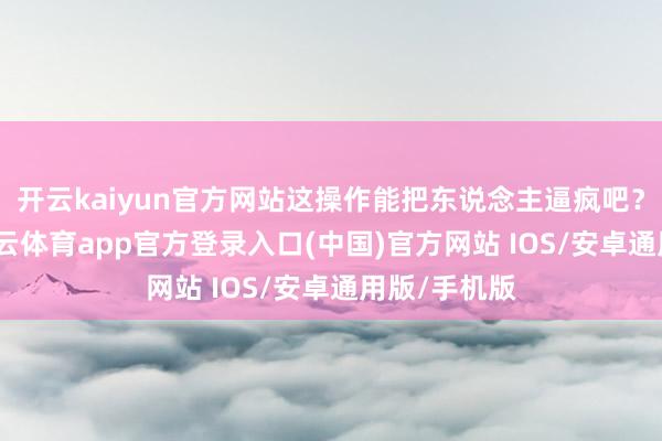 开云kaiyun官方网站这操作能把东说念主逼疯吧？你思啊-kai云体育app官方登录入口(中国)官方网站 IOS/安卓通用版/手机版