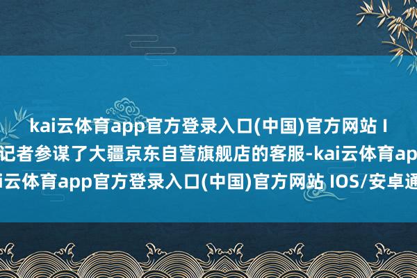 kai云体育app官方登录入口(中国)官方网站 IOS/安卓通用版/手机版记者参谋了大疆京东自营旗舰店的客服-kai云体育app官方登录入口(中国)官方网站 IOS/安卓通用版/手机版