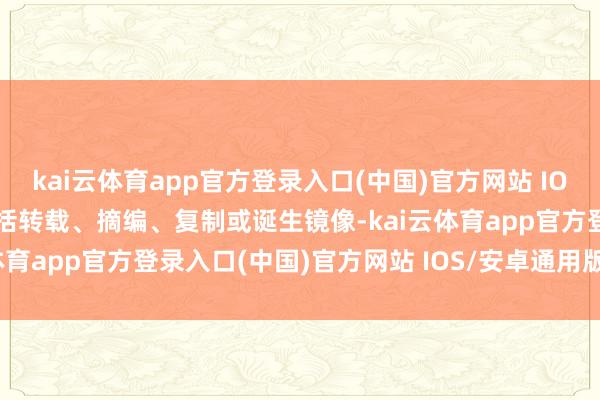 kai云体育app官方登录入口(中国)官方网站 IOS/安卓通用版/手机版包括转载、摘编、复制或诞生镜像-kai云体育app官方登录入口(中国)官方网站 IOS/安卓通用版/手机版