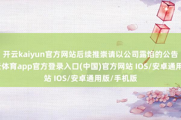 开云kaiyun官方网站后续推崇请以公司露馅的公告为准-kai云体育app官方登录入口(中国)官方网站 IOS/安卓通用版/手机版