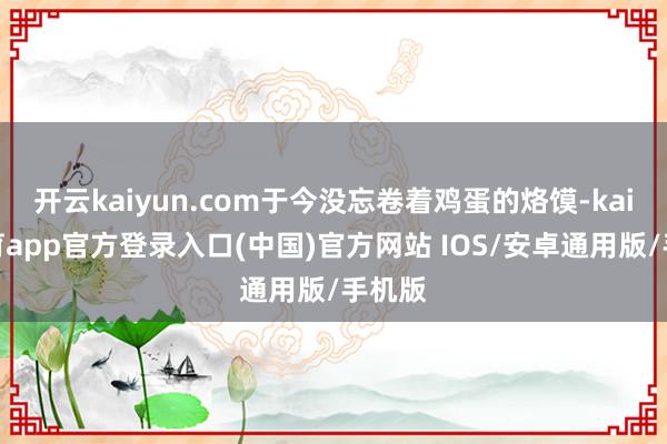 开云kaiyun.com于今没忘卷着鸡蛋的烙馍-kai云体育app官方登录入口(中国)官方网站 IOS/安卓通用版/手机版