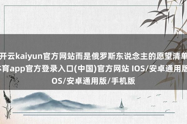 开云kaiyun官方网站而是俄罗斯东说念主的愿望清单-kai云体育app官方登录入口(中国)官方网站 IOS/安卓通用版/手机版