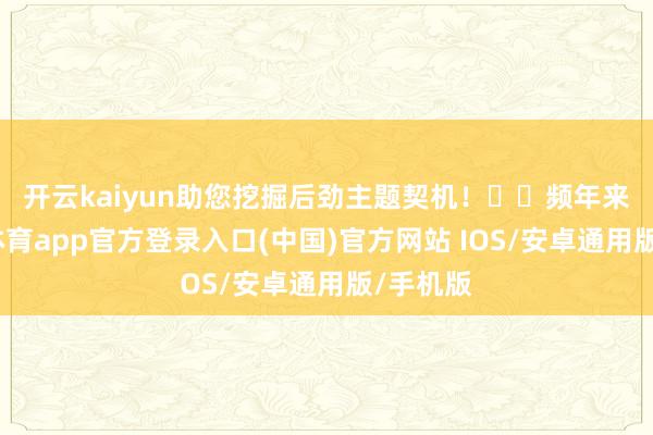 开云kaiyun助您挖掘后劲主题契机！		　　频年来-kai云体育app官方登录入口(中国)官方网站 IOS/安卓通用版/手机版