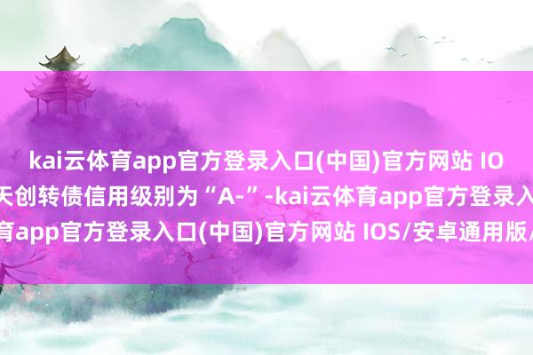 kai云体育app官方登录入口(中国)官方网站 IOS/安卓通用版/手机版天创转债信用级别为“A-”-kai云体育app官方登录入口(中国)官方网站 IOS/安卓通用版/手机版
