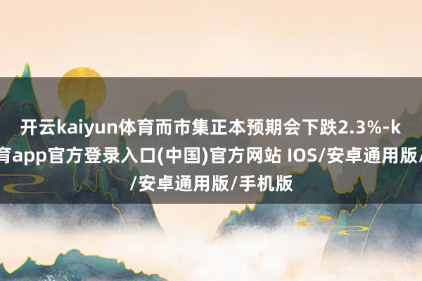 开云kaiyun体育而市集正本预期会下跌2.3%-kai云体育app官方登录入口(中国)官方网站 IOS/安卓通用版/手机版
