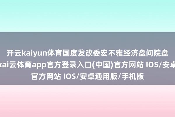 开云kaiyun体育　　国度发改委宏不雅经济盘问院盘问员刘琳暗意-kai云体育app官方登录入口(中国)官方网站 IOS/安卓通用版/手机版