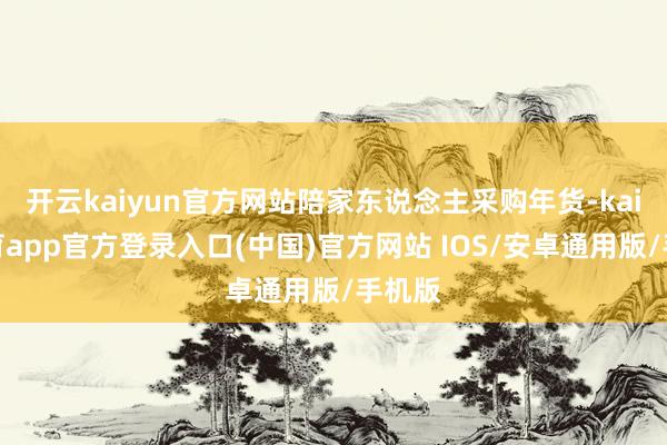 开云kaiyun官方网站陪家东说念主采购年货-kai云体育app官方登录入口(中国)官方网站 IOS/安卓通用版/手机版