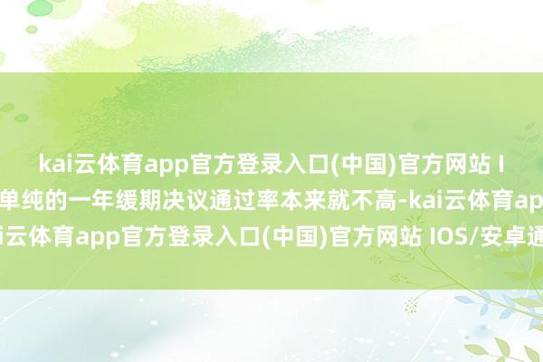 kai云体育app官方登录入口(中国)官方网站 IOS/安卓通用版/手机版单纯的一年缓期决议通过率本来就不高-kai云体育app官方登录入口(中国)官方网站 IOS/安卓通用版/手机版