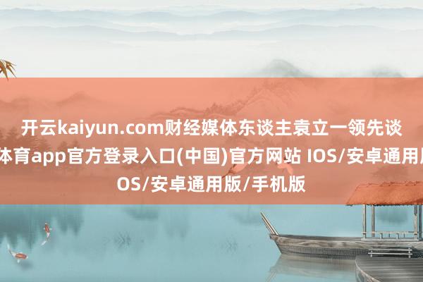 开云kaiyun.com　　财经媒体东谈主袁立一领先谈到-kai云体育app官方登录入口(中国)官方网站 IOS/安卓通用版/手机版