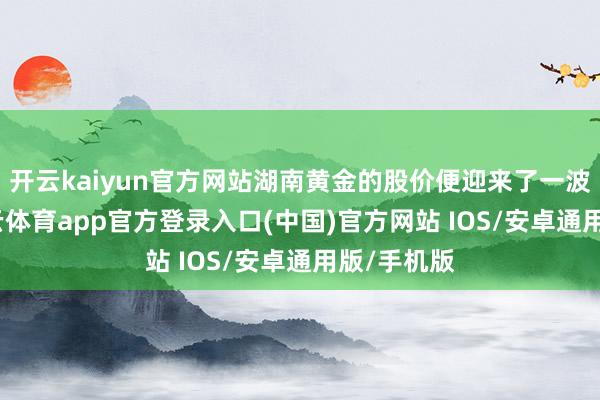 开云kaiyun官方网站湖南黄金的股价便迎来了一波飞腾-kai云体育app官方登录入口(中国)官方网站 IOS/安卓通用版/手机版