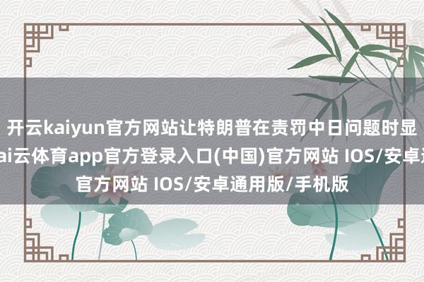 开云kaiyun官方网站让特朗普在责罚中日问题时显得极为邋遢-kai云体育app官方登录入口(中国)官方网站 IOS/安卓通用版/手机版