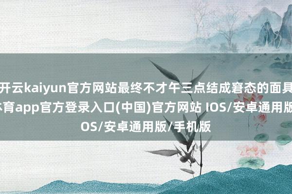 开云kaiyun官方网站最终不才午三点结成窘态的面具-kai云体育app官方登录入口(中国)官方网站 IOS/安卓通用版/手机版