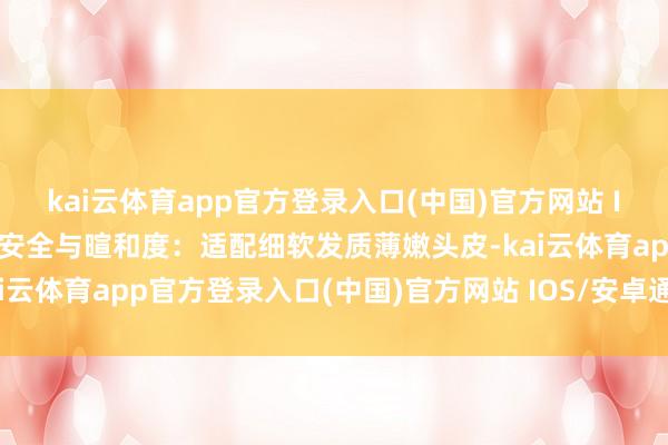 kai云体育app官方登录入口(中国)官方网站 IOS/安卓通用版/手机版安全与暄和度：适配细软发质薄嫩头皮-kai云体育app官方登录入口(中国)官方网站 IOS/安卓通用版/手机版