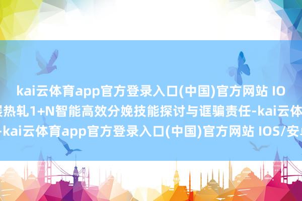 kai云体育app官方登录入口(中国)官方网站 IOS/安卓通用版/手机版开展热轧1+N智能高效分娩技能探讨与诓骗责任-kai云体育app官方登录入口(中国)官方网站 IOS/安卓通用版/手机版