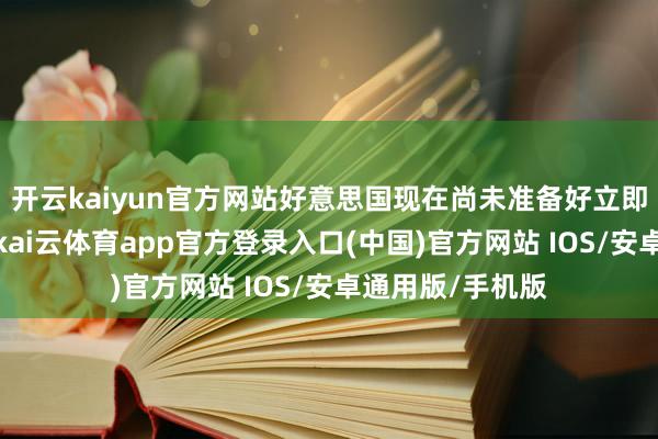 开云kaiyun官方网站好意思国现在尚未准备好立即启动护飘零动-kai云体育app官方登录入口(中国)官方网站 IOS/安卓通用版/手机版